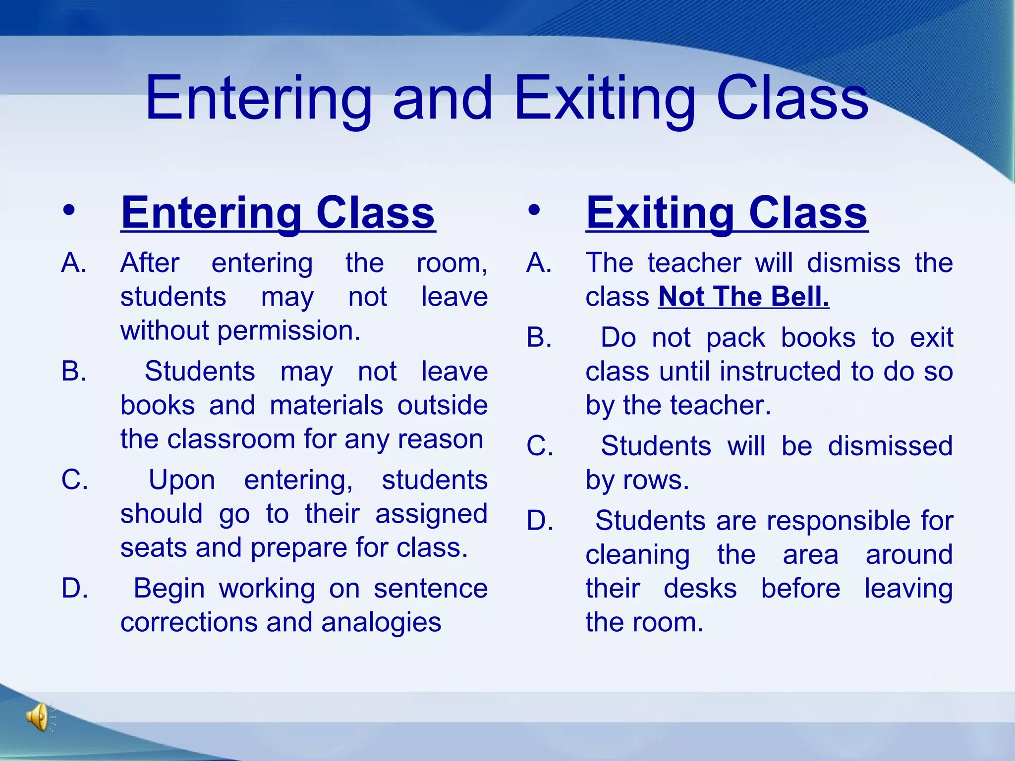 Entering and Exiting Class
• Entering Class

• Exiting Class

A.

A.

B.

C.

D.

After entering the room,
students may not leave
without permission.
Students may not leave
books and materials outside
the classroom for any reason
Upon entering, students
should go to their assigned
seats and prepare for class.
Begin working on sentence
corrections and analogies

B.

C.
D.

The teacher will dismiss the
class Not The Bell.
Do not pack books to exit
class until instructed to do so
by the teacher.
Students will be dismissed
by rows.
Students are responsible for
cleaning the area around
their desks before leaving
the room.

 