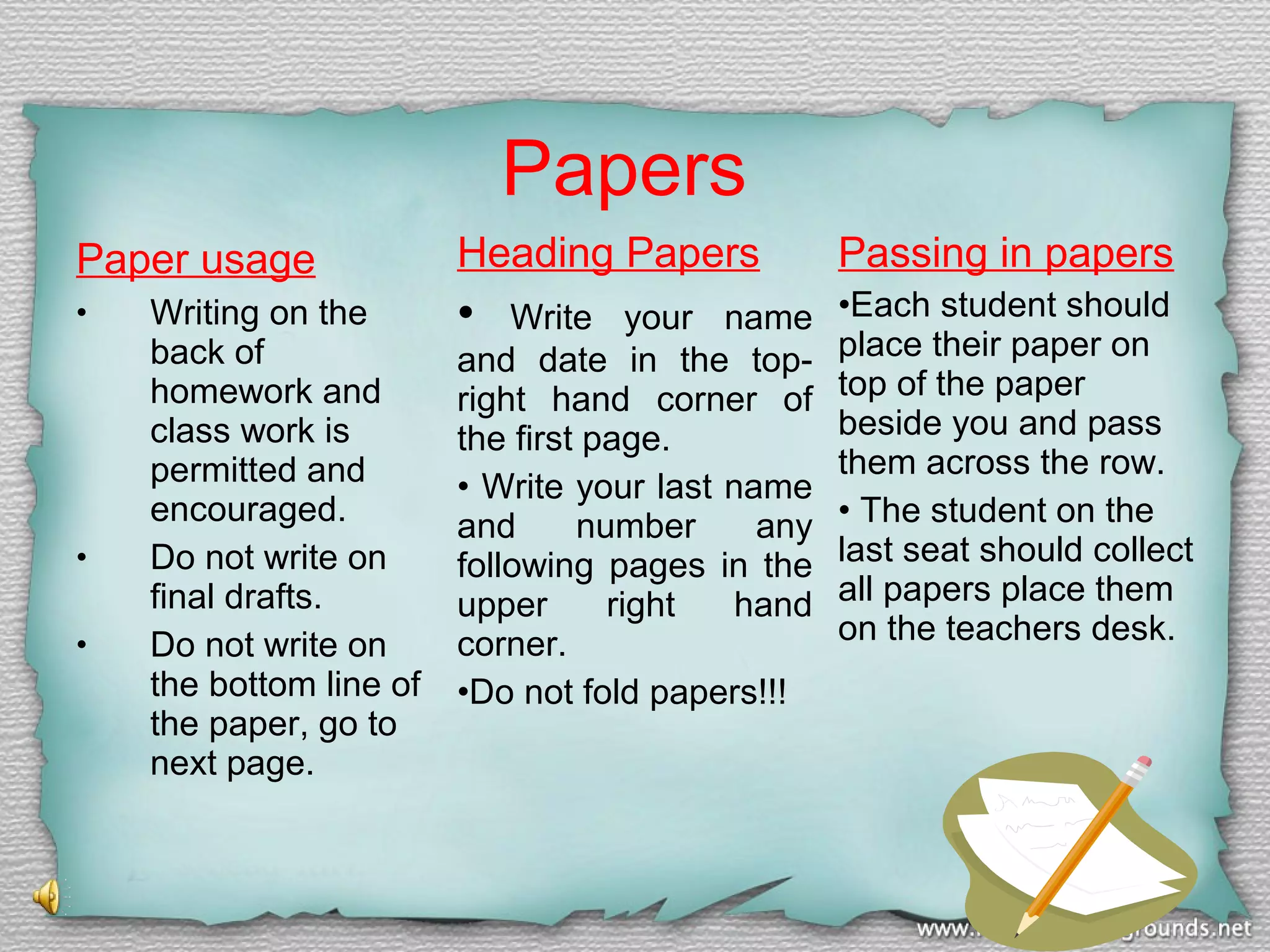 Papers
Paper usage
•

•
•

Writing on the
back of
homework and
class work is
permitted and
encouraged.
Do not write on
final drafts.
Do not write on
the bottom line of
the paper, go to
next page.

Heading Papers

Passing in papers

•

•Each student should
place their paper on
top of the paper
beside you and pass
them across the row.
• The student on the
last seat should collect
all papers place them
on the teachers desk.

Write your name
and date in the topright hand corner of
the first page.
• Write your last name
and
number
any
following pages in the
upper
right
hand
corner.
•Do not fold papers!!!

 