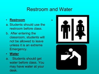 Restroom and Water
• Restroom
a. Students should use the
restroom before class.
b. After entering the
classroom, students will
not be allowed to leave
unless it is an extreme
Emergency.
• Water
a. Students should get
water before class. You
may have water at your
desk.
•
 