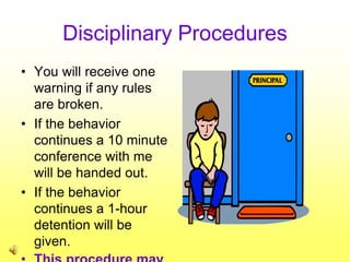Disciplinary Procedures
• You will receive one
warning if any rules
are broken.
• If the behavior
continues a 10 minute
conference with me
will be handed out.
• If the behavior
continues a 1-hour
detention will be
given.
 