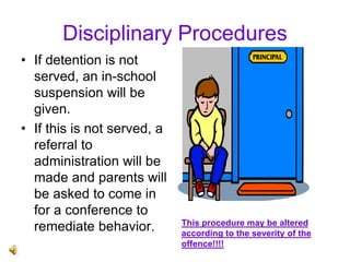 Disciplinary Procedures
• If detention is not
served, an in-school
suspension will be
given.
• If this is not served, a
referral to
administration will be
made and parents will
be asked to come in
for a conference to
remediate behavior. This procedure may be altered
according to the severity of the
offence!!!!
 