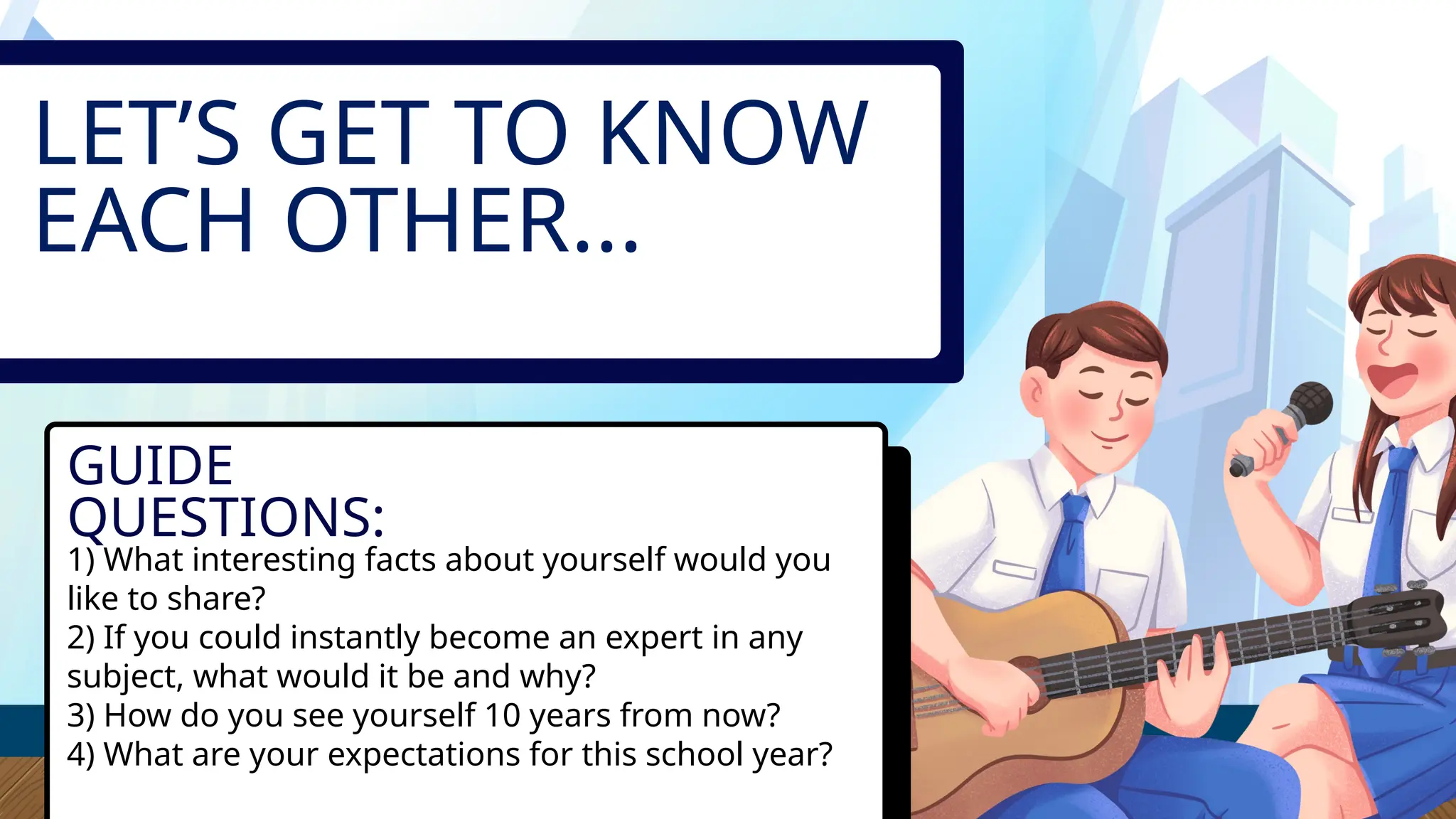 LET’S GET TO KNOW
EACH OTHER...
GUIDE
QUESTIONS:
1) What interesting facts about yourself would you
like to share?
2) If you could instantly become an expert in any
subject, what would it be and why?
3) How do you see yourself 10 years from now?
4) What are your expectations for this school year?
 