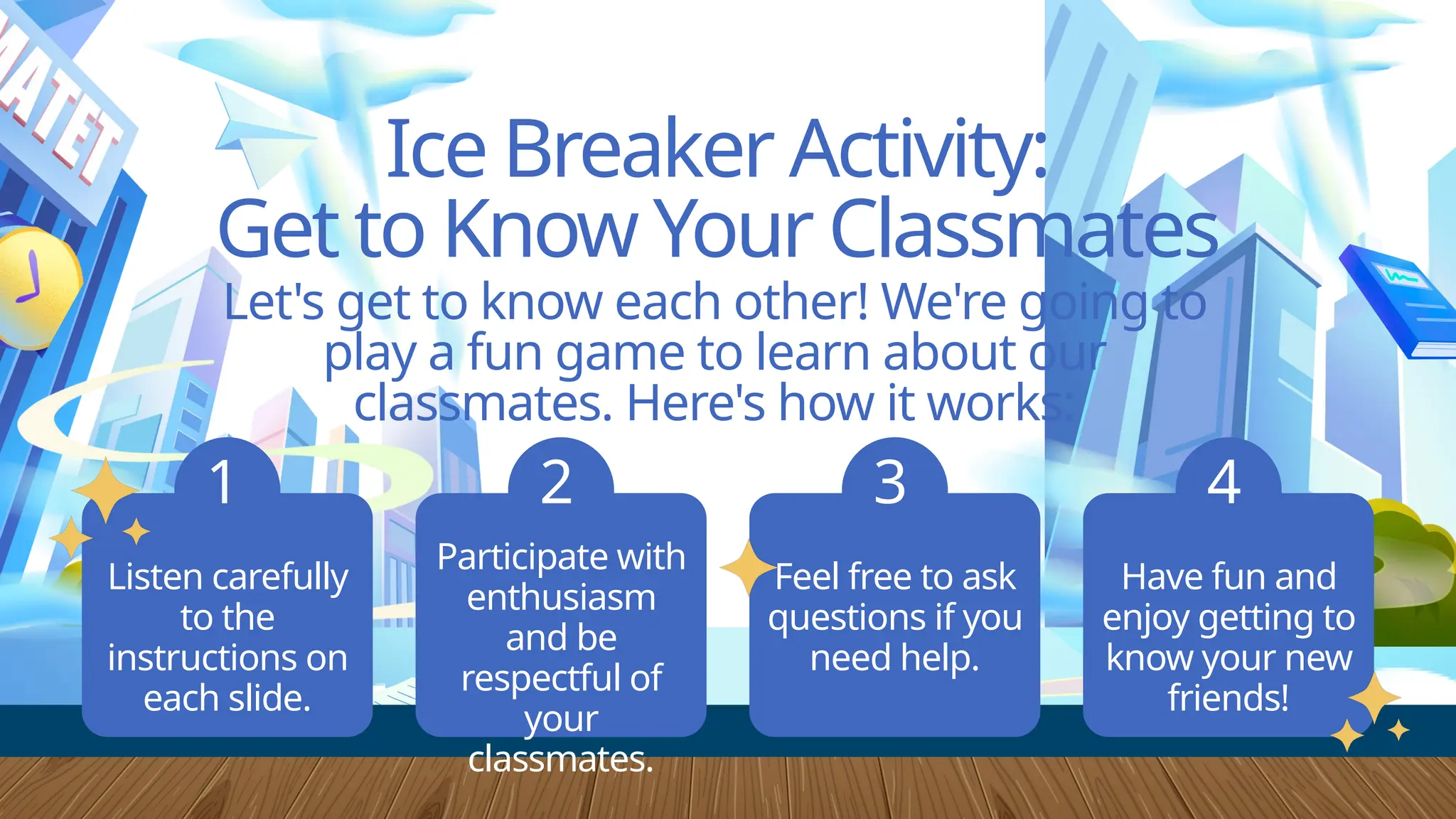 Have fun and
enjoy getting to
know your new
friends!
Feel free to ask
questions if you
need help.
Ice Breaker Activity:
Get to Know Your Classmates
Let's get to know each other! We're going to
play a fun game to learn about our
classmates. Here's how it works:
Listen carefully
to the
instructions on
each slide.
1 2 3 4
Participate with
enthusiasm
and be
respectful of
your
classmates.
 