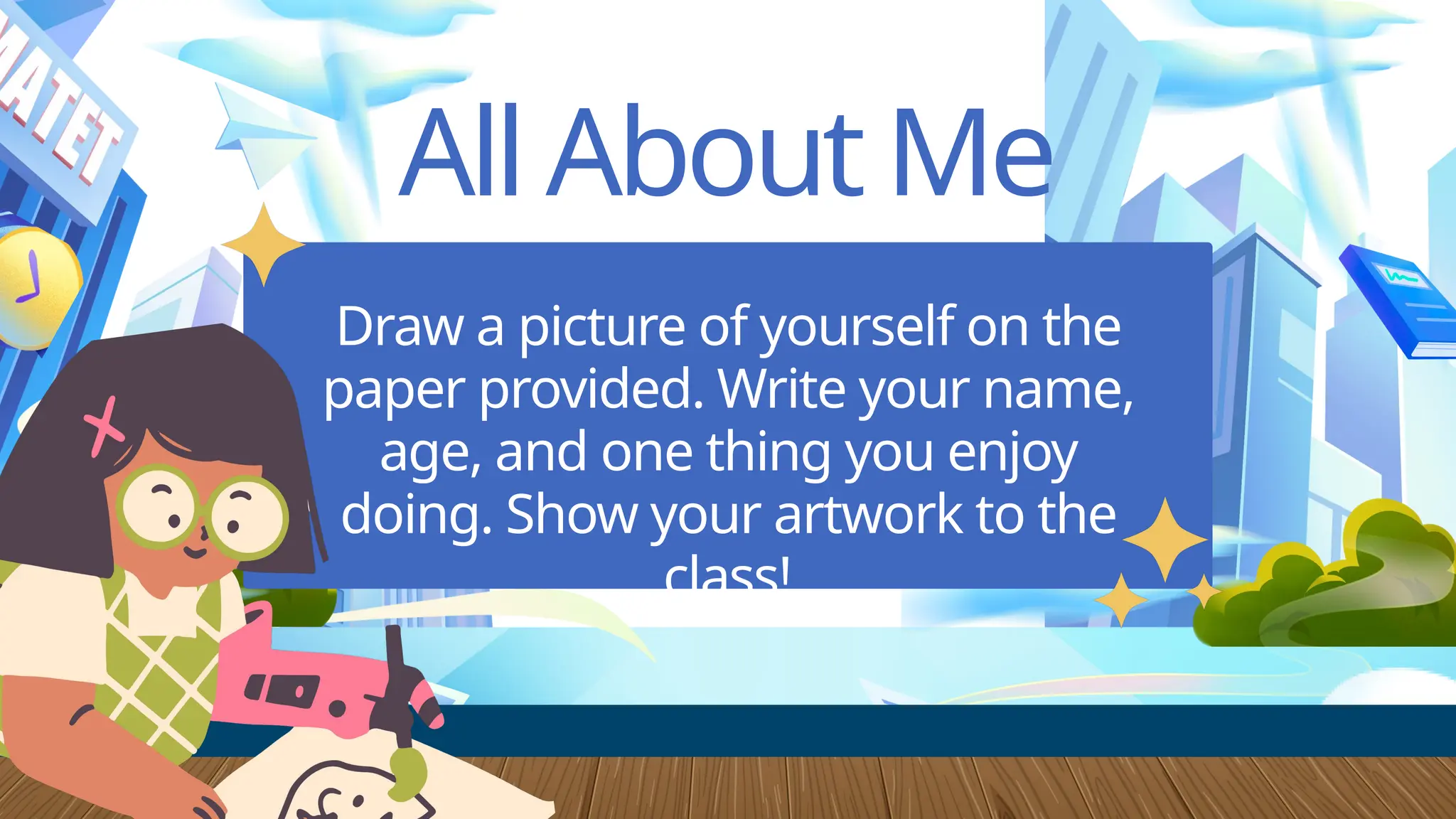 All About Me
Draw a picture of yourself on the
paper provided. Write your name,
age, and one thing you enjoy
doing. Show your artwork to the
class!
 