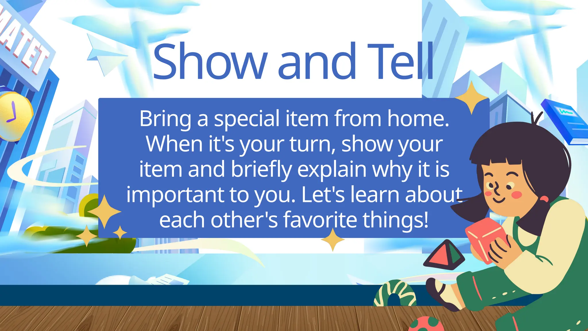 Show and Tell
Bring a special item from home.
When it's your turn, show your
item and briefly explain why it is
important to you. Let's learn about
each other's favorite things!
 
