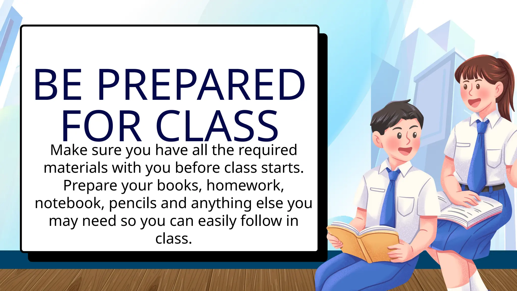 Make sure you have all the required
materials with you before class starts.
Prepare your books, homework,
notebook, pencils and anything else you
may need so you can easily follow in
class.
BE PREPARED
FOR CLASS
 