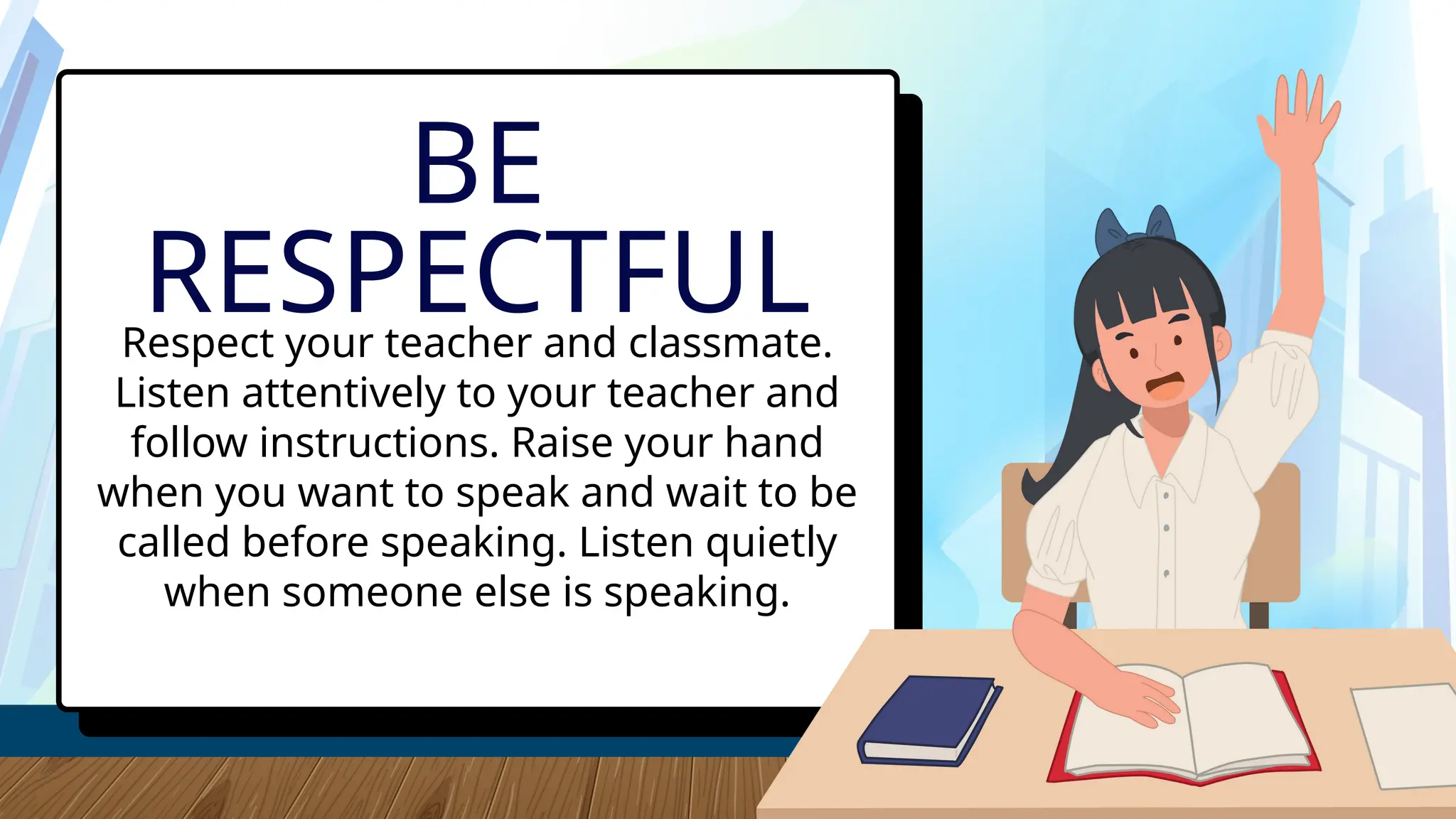 Respect your teacher and classmate.
Listen attentively to your teacher and
follow instructions. Raise your hand
when you want to speak and wait to be
called before speaking. Listen quietly
when someone else is speaking.
BE
RESPECTFUL
 
