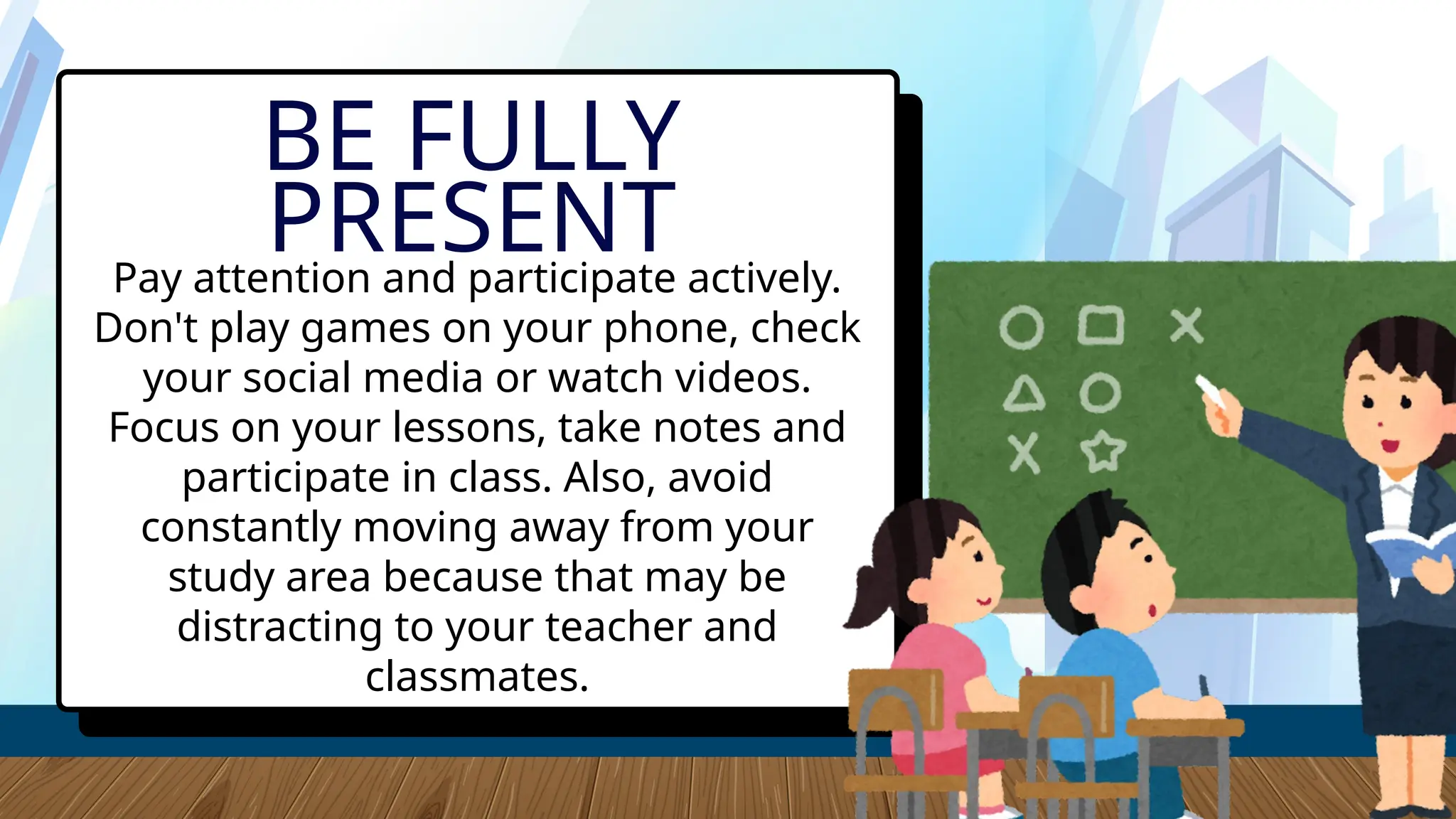Pay attention and participate actively.
Don't play games on your phone, check
your social media or watch videos.
Focus on your lessons, take notes and
participate in class. Also, avoid
constantly moving away from your
study area because that may be
distracting to your teacher and
classmates.
BE FULLY
PRESENT
 