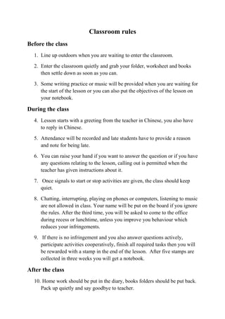 Classroom rules 
Before the class 
1. Line up outdoors when you are waiting to enter the classroom. 
2. Enter the classroom quietly and grab your folder, worksheet and books 
then settle down as soon as you can. 
3. Some writing practice or music will be provided when you are waiting for 
the start of the lesson or you can also put the objectives of the lesson on 
your notebook. 
During the class 
4. Lesson starts with a greeting from the teacher in Chinese, you also have 
to reply in Chinese. 
5. Attendance will be recorded and late students have to provide a reason 
and note for being late. 
6. You can raise your hand if you want to answer the question or if you have 
any questions relating to the lesson, calling out is permitted when the 
teacher has given instructions about it. 
7. Once signals to start or stop activities are given, the class should keep 
quiet. 
8. Chatting, interrupting, playing on phones or computers, listening to music 
are not allowed in class. Your name will be put on the board if you ignore 
the rules. After the third time, you will be asked to come to the office 
during recess or lunchtime, unless you improve you behaviour which 
reduces your infringements. 
9. If there is no infringement and you also answer questions actively, 
participate activities cooperatively, finish all required tasks then you will 
be rewarded with a stamp in the end of the lesson. After five stamps are 
collected in three weeks you will get a notebook. 
After the class 
10. Home work should be put in the diary, books folders should be put back. 
Pack up quietly and say goodbye to teacher. 
