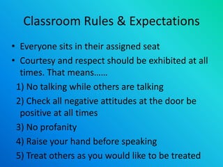 Classroom Rules & Expectations
• Everyone sits in their assigned seat
• Courtesy and respect should be exhibited at all
times. That means……
1) No talking while others are talking
2) Check all negative attitudes at the door be
positive at all times
3) No profanity
4) Raise your hand before speaking
5) Treat others as you would like to be treated
 