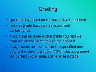Grading
• I grade fairly based on the work that is received
• I do not grade based on behavior only
performance
• If you have an issue with a grade you receive
from me please come talk to me about it
• Assignments turned in after the specified due
date will receive a grade of 70% if the assignment
is a perfect score (unless otherwise noted)
 