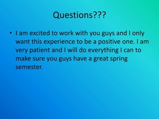 Questions???
• I am excited to work with you guys and I only
want this experience to be a positive one. I am
very patient and I will do everything I can to
make sure you guys have a great spring
semester.
 