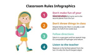 Classroom Rules Infographics
Don’t make fun of your
classmates
Venus has a beautiful name and is the
second planet from the Sun
1
Don’t throw things in class
Despite being red, Mars is actually a cold
place. It's full of iron oxide dust
2
Follow directions
Saturn is a gas giant and has several rings.
It's composed of hydrogen and helium
3
Listen to the teacher
Neptune is the farthest planet from the
Sun. It's also the fourth-largest object
4
 