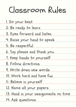 Classroom Rules
1. Do your best
2. Be ready to learn
3. Eyes forward and listen
4. Raise your hand to speak
5. Be respectful
6. Say please and thank you
7. Keep hands to yourself
8. Follow directions
9. Write down new words
10. Work hard and have fun
11. Believe in yourself
12. Name all your papers
13. Hand in your assignments on time
14. Ask questions
 