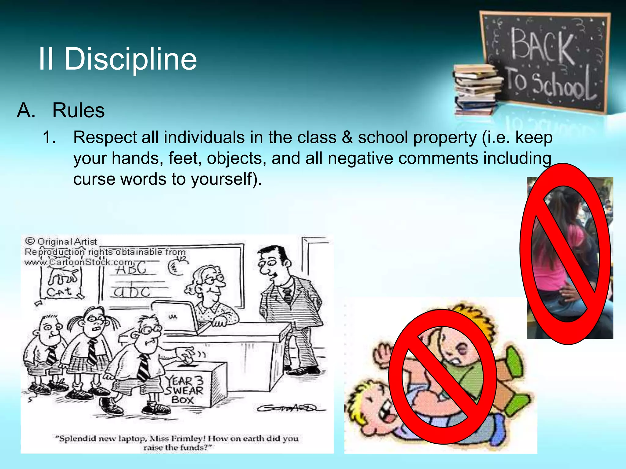 II Discipline
A. Rules
  1. Respect all individuals in the class & school property (i.e. keep
     your hands, feet, objects, and all negative comments including
     curse words to yourself).
 