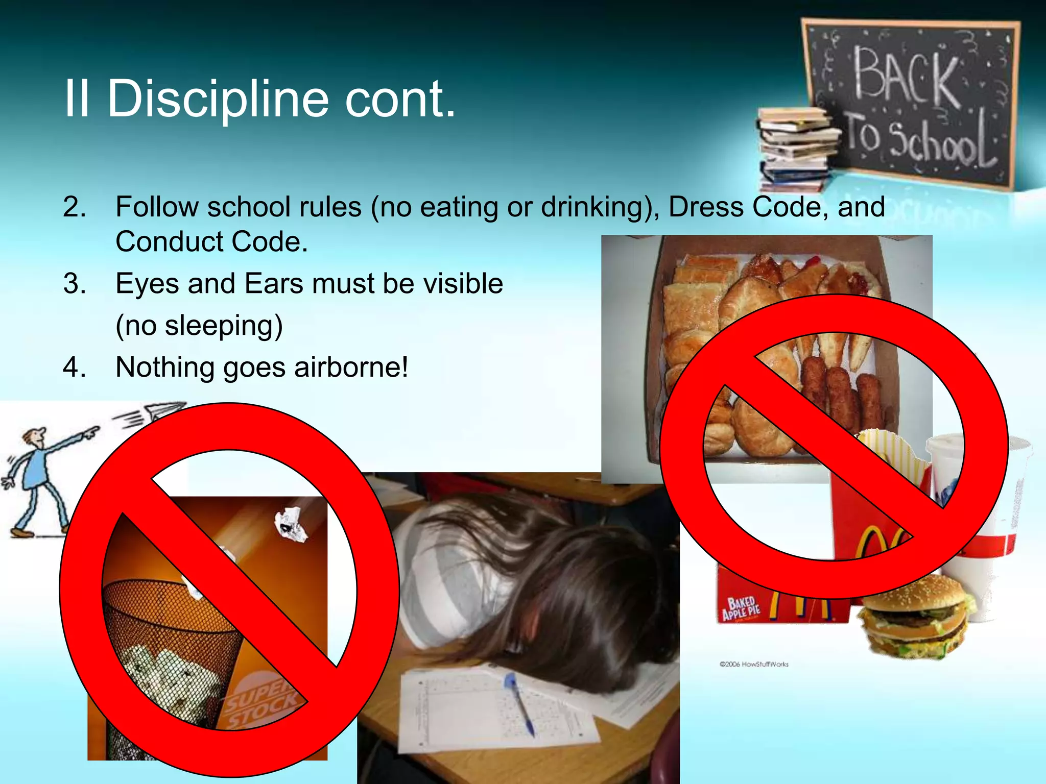 II Discipline cont.
2. Follow school rules (no eating or drinking), Dress Code, and
   Conduct Code.
3. Eyes and Ears must be visible
   (no sleeping)
4. Nothing goes airborne!
 