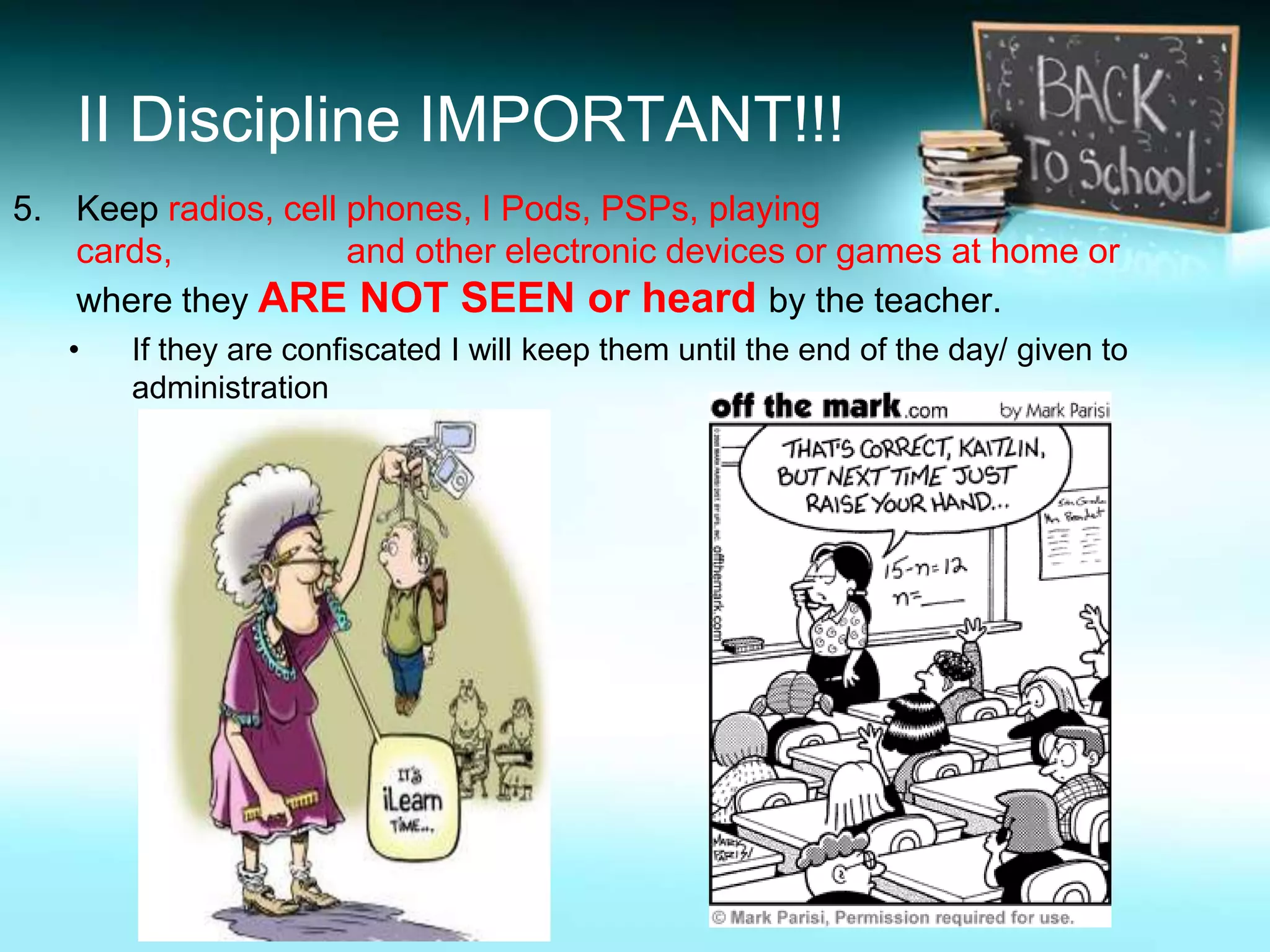 II Discipline IMPORTANT!!!
5. Keep radios, cell phones, I Pods, PSPs, playing
   cards,            and other electronic devices or games at home or
   where they ARE NOT SEEN or heard by the teacher.
   •   If they are confiscated I will keep them until the end of the day/ given to
       administration
 