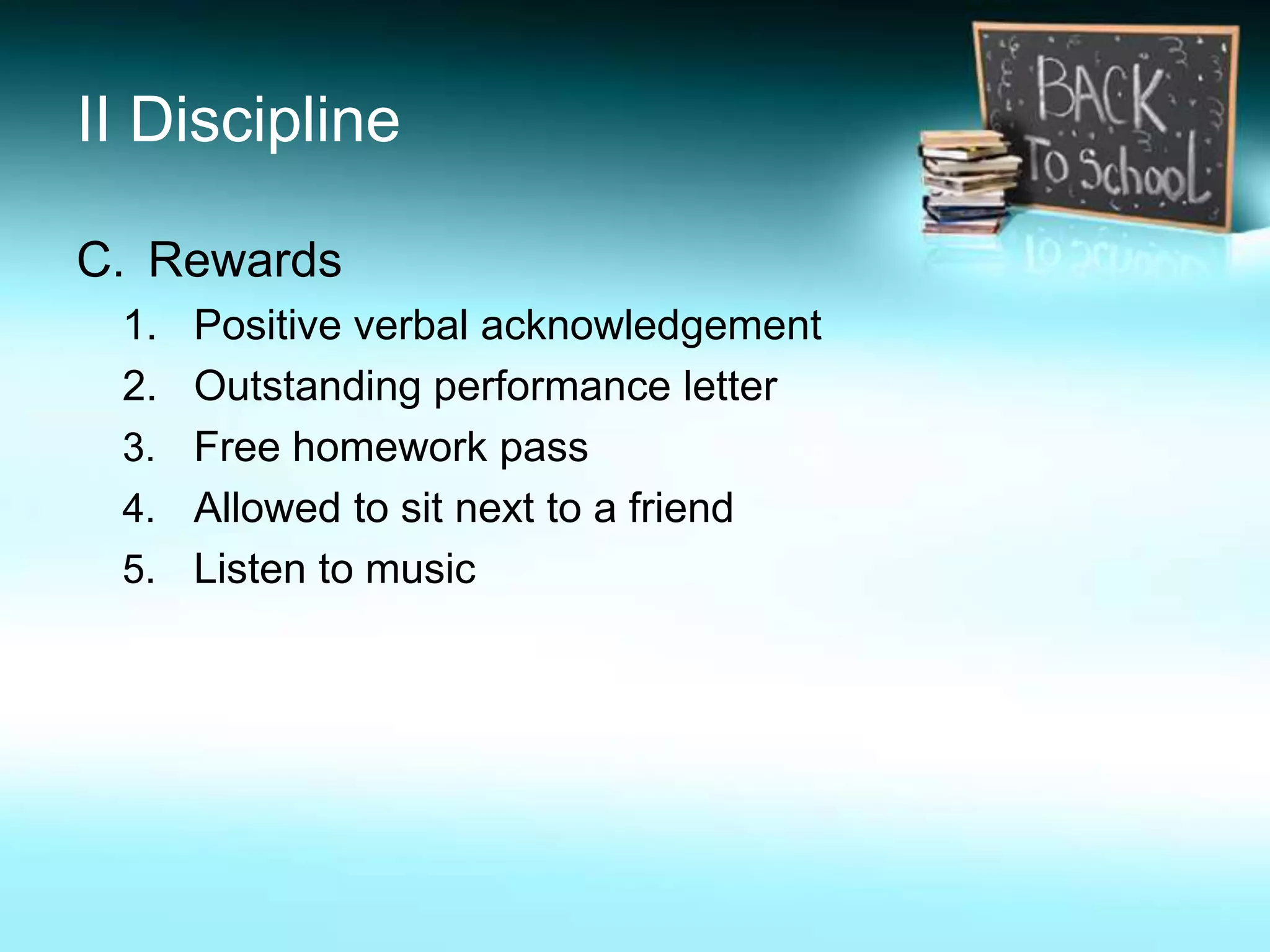 II Discipline

C. Rewards
 1. Positive verbal acknowledgement
 2. Outstanding performance letter
 3. Free homework pass
 4. Allowed to sit next to a friend
 5. Listen to music
 