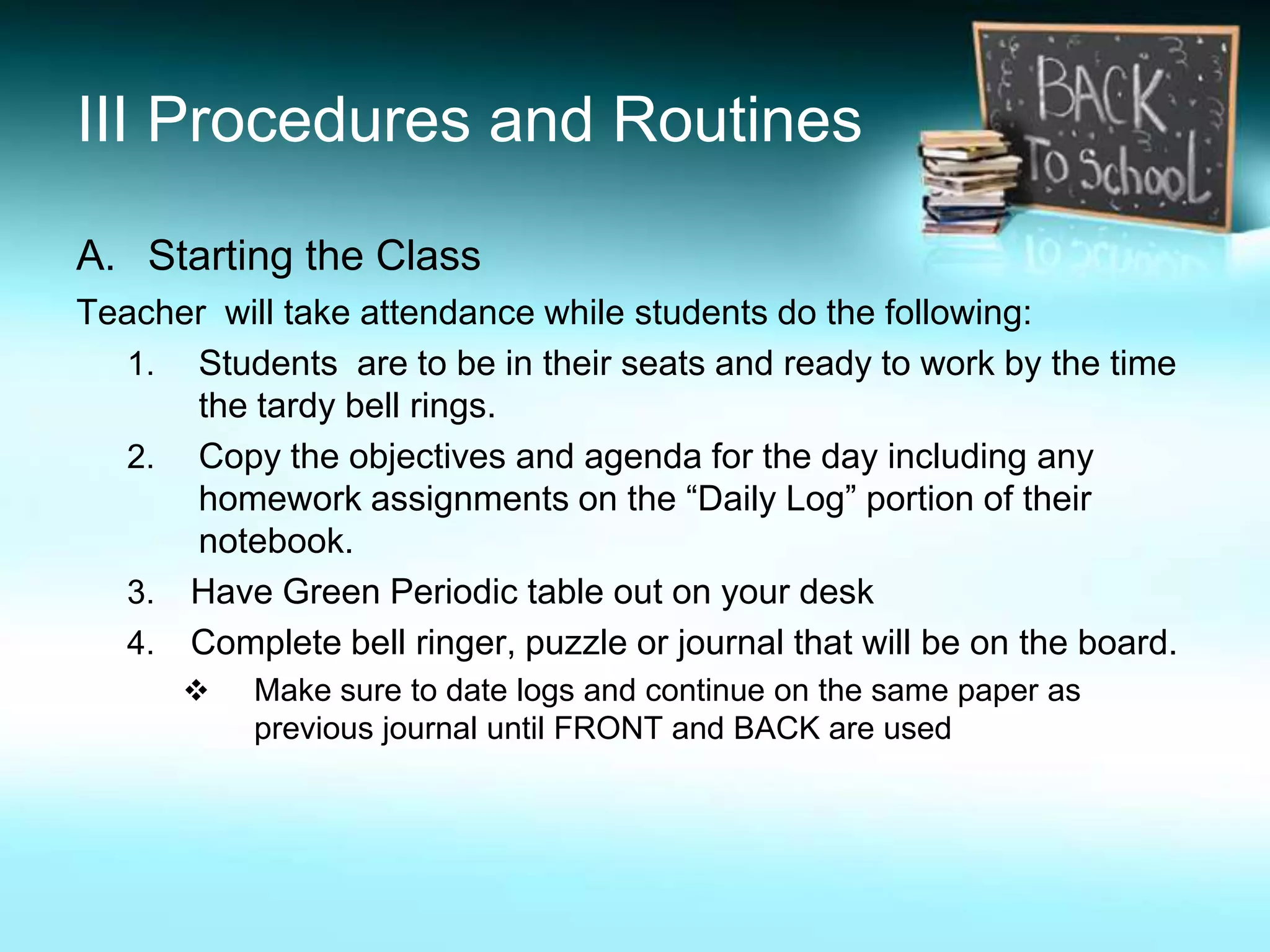 III Procedures and Routines

A. Starting the Class
Teacher will take attendance while students do the following:
  1. Students are to be in their seats and ready to work by the time
      the tardy bell rings.
  2. Copy the objectives and agenda for the day including any
      homework assignments on the “Daily Log” portion of their
      notebook.
  3. Have Green Periodic table out on your desk
  4. Complete bell ringer, puzzle or journal that will be on the board.
          Make sure to date logs and continue on the same paper as
           previous journal until FRONT and BACK are used
 