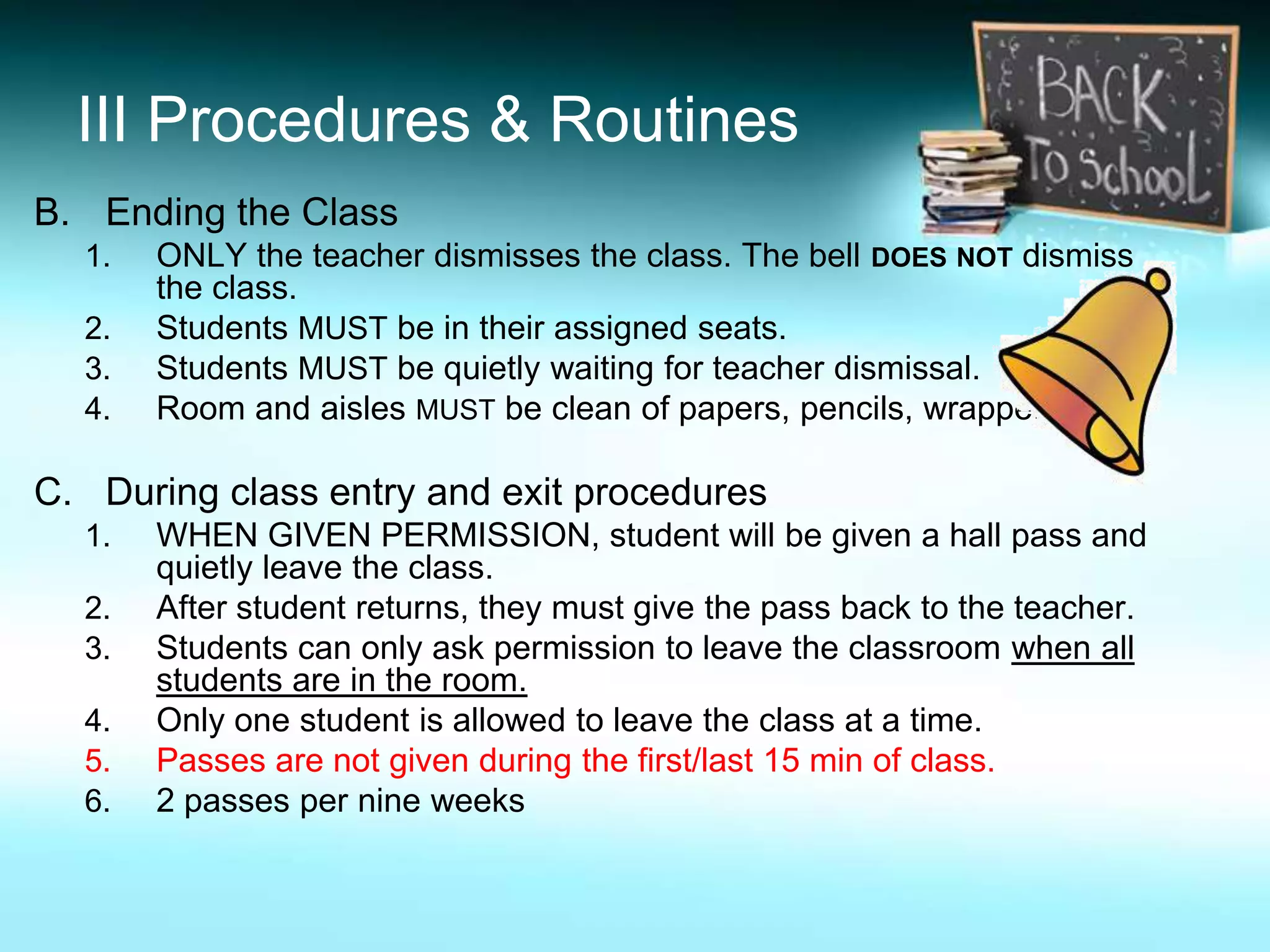 III Procedures & Routines
B. Ending the Class
  1.   ONLY the teacher dismisses the class. The bell DOES NOT dismiss
       the class.
  2.   Students MUST be in their assigned seats.
  3.   Students MUST be quietly waiting for teacher dismissal.
  4.   Room and aisles MUST be clean of papers, pencils, wrappers etc.

C. During class entry and exit procedures
  1.   WHEN GIVEN PERMISSION, student will be given a hall pass and
       quietly leave the class.
  2.   After student returns, they must give the pass back to the teacher.
  3.   Students can only ask permission to leave the classroom when all
       students are in the room.
  4.   Only one student is allowed to leave the class at a time.
  5.   Passes are not given during the first/last 15 min of class.
  6.   2 passes per nine weeks
 