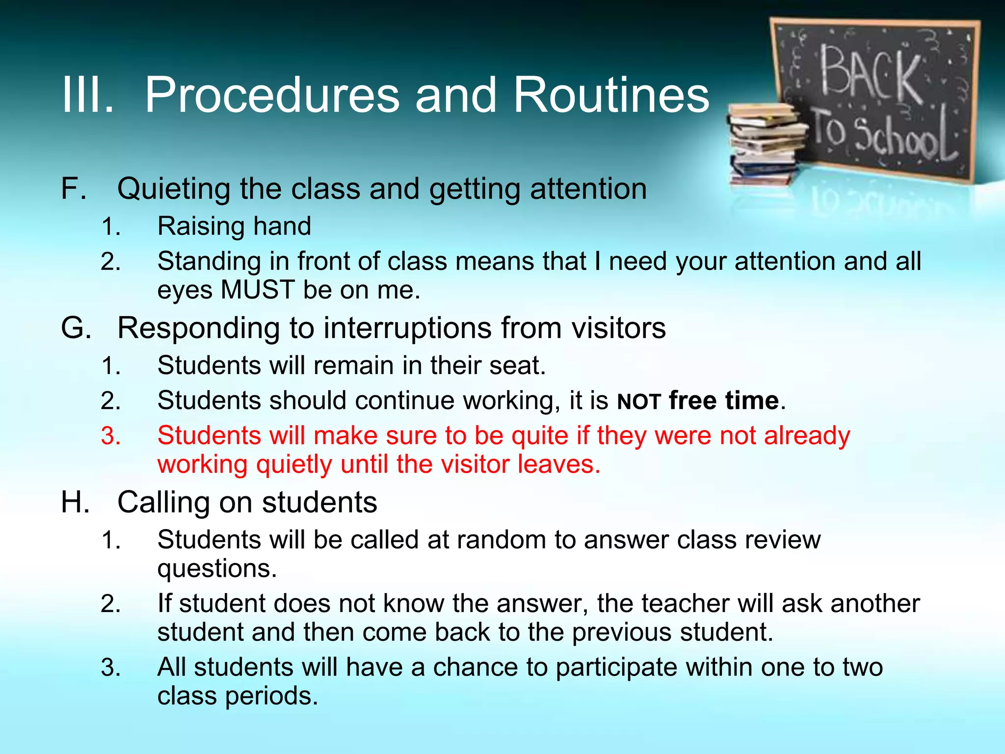 III. Procedures and Routines
F. Quieting the class and getting attention
  1.   Raising hand
  2.   Standing in front of class means that I need your attention and all
       eyes MUST be on me.
G. Responding to interruptions from visitors
  1.   Students will remain in their seat.
  2.   Students should continue working, it is NOT free time.
  3.   Students will make sure to be quite if they were not already
       working quietly until the visitor leaves.
H. Calling on students
  1.   Students will be called at random to answer class review
       questions.
  2.   If student does not know the answer, the teacher will ask another
       student and then come back to the previous student.
  3.   All students will have a chance to participate within one to two
       class periods.
 