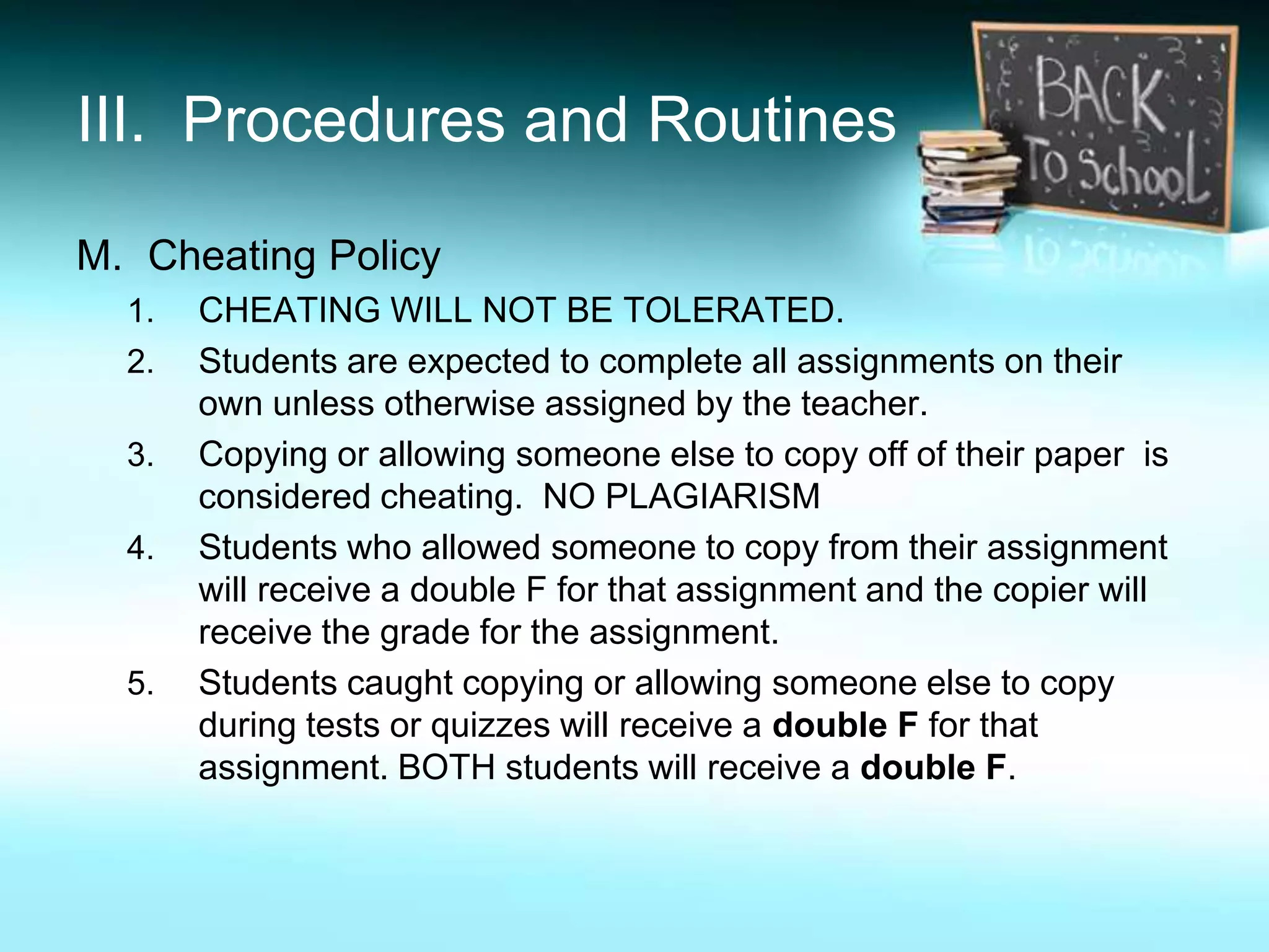 III. Procedures and Routines

M. Cheating Policy
  1.   CHEATING WILL NOT BE TOLERATED.
  2.   Students are expected to complete all assignments on their
       own unless otherwise assigned by the teacher.
  3.   Copying or allowing someone else to copy off of their paper is
       considered cheating. NO PLAGIARISM
  4.   Students who allowed someone to copy from their assignment
       will receive a double F for that assignment and the copier will
       receive the grade for the assignment.
  5.   Students caught copying or allowing someone else to copy
       during tests or quizzes will receive a double F for that
       assignment. BOTH students will receive a double F.
 