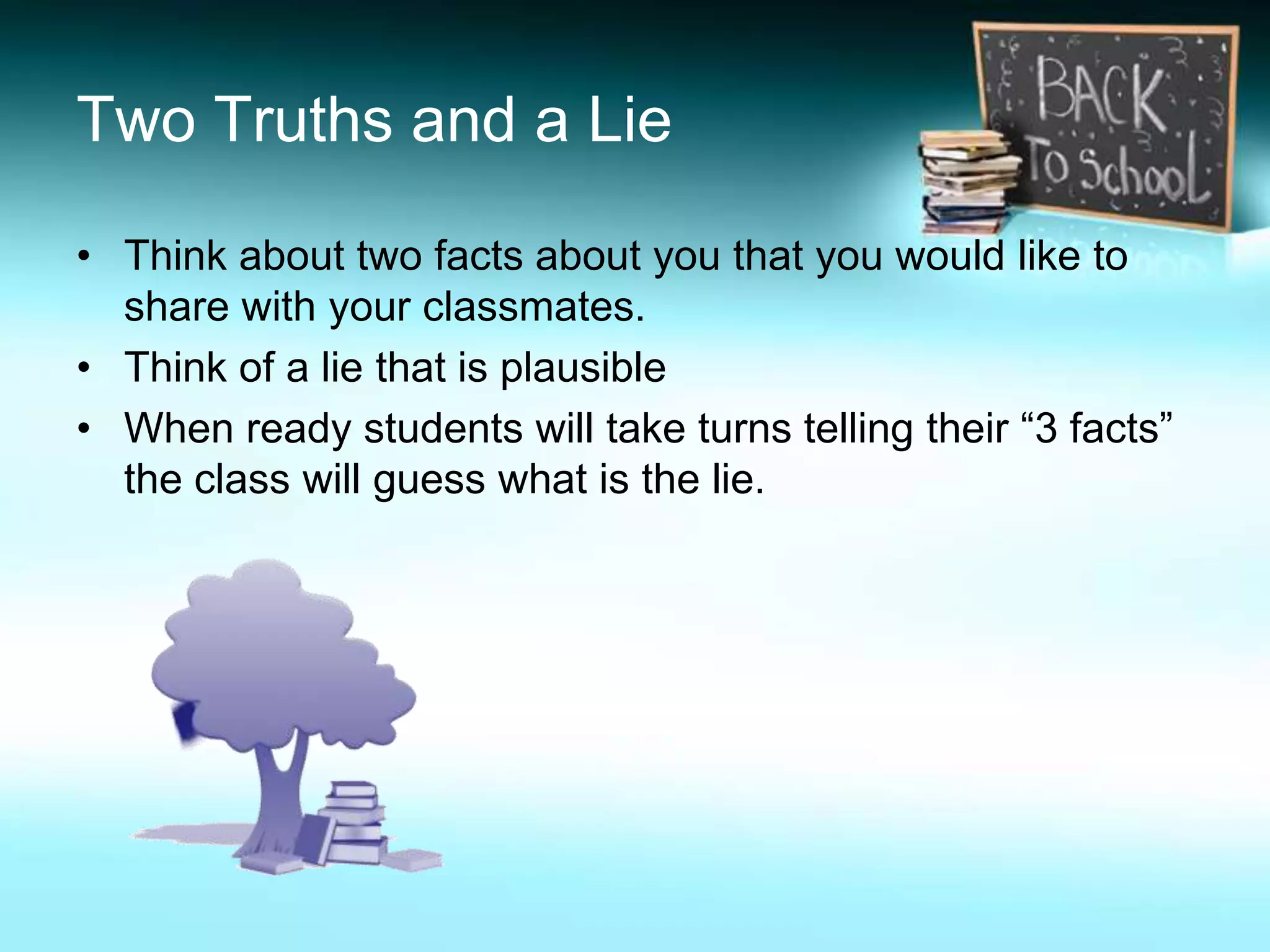 Two Truths and a Lie

• Think about two facts about you that you would like to
  share with your classmates.
• Think of a lie that is plausible
• When ready students will take turns telling their “3 facts”
  the class will guess what is the lie.
 