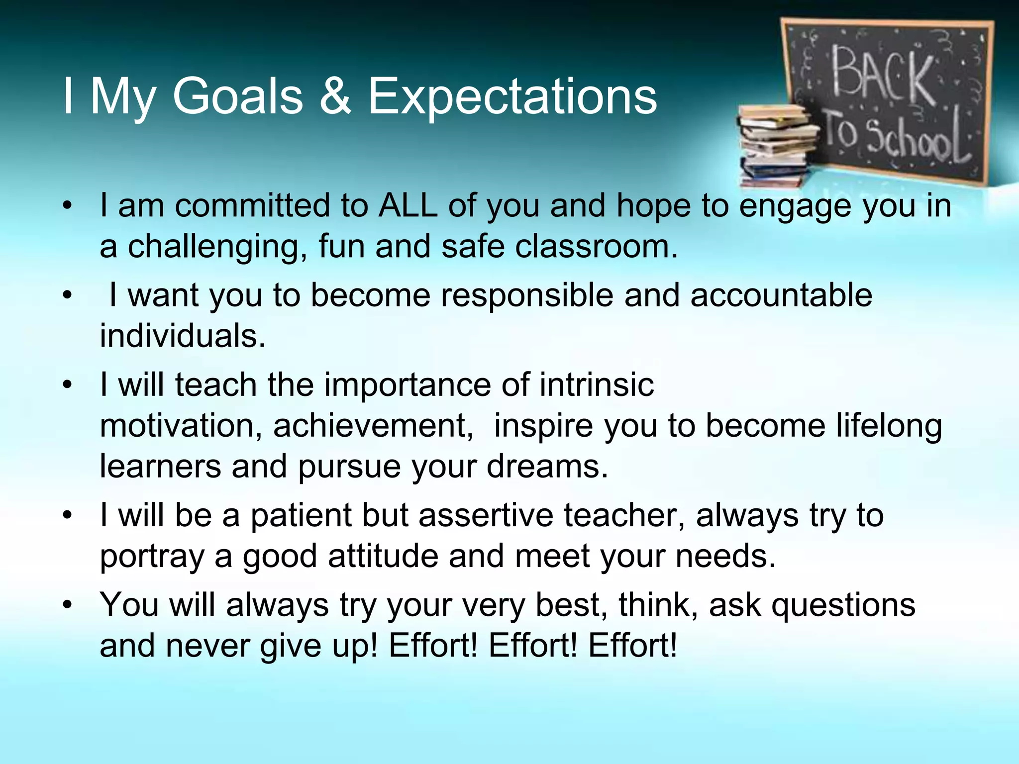 I My Goals & Expectations

• I am committed to ALL of you and hope to engage you in
  a challenging, fun and safe classroom.
• I want you to become responsible and accountable
  individuals.
• I will teach the importance of intrinsic
  motivation, achievement, inspire you to become lifelong
  learners and pursue your dreams.
• I will be a patient but assertive teacher, always try to
  portray a good attitude and meet your needs.
• You will always try your very best, think, ask questions
  and never give up! Effort! Effort! Effort!
 