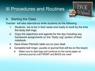 III Procedures and Routines

A. Starting the Class
Teacher will take attendance while students do the following:
  1. Students are to be in their seats and ready to work by the time
      the tardy bell rings.
  2. Copy the objectives and agenda for the day including any
      homework assignments on the “Daily Log” portion of their
      notebook.
  3. Have Green Periodic table out on your desk
  4. Complete bell ringer, puzzle or journal that will be on the board.
          Make sure to date logs and continue on the same paper as
           previous journal until FRONT and BACK are used
 