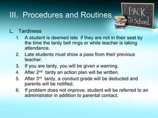 III. Procedures and Routines
L. Tardiness
  1.   A student is deemed late if they are not in their seat by
       the time the tardy bell rings or while teacher is taking
       attendance.
  2.   Late students must show a pass from their previous
       teacher.
  3.   If you are tardy, you will be given a warning.
  4.   After 2nd tardy an action plan will be written.
  5.   After 3rd tardy, a conduct grade will be deducted and
       parents will be notified.
  6.   If problem does not improve, student will be referred to an
       administrator in addition to parental contact.
 