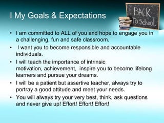 I My Goals & Expectations

• I am committed to ALL of you and hope to engage you in
  a challenging, fun and safe classroom.
• I want you to become responsible and accountable
  individuals.
• I will teach the importance of intrinsic
  motivation, achievement, inspire you to become lifelong
  learners and pursue your dreams.
• I will be a patient but assertive teacher, always try to
  portray a good attitude and meet your needs.
• You will always try your very best, think, ask questions
  and never give up! Effort! Effort! Effort!
 