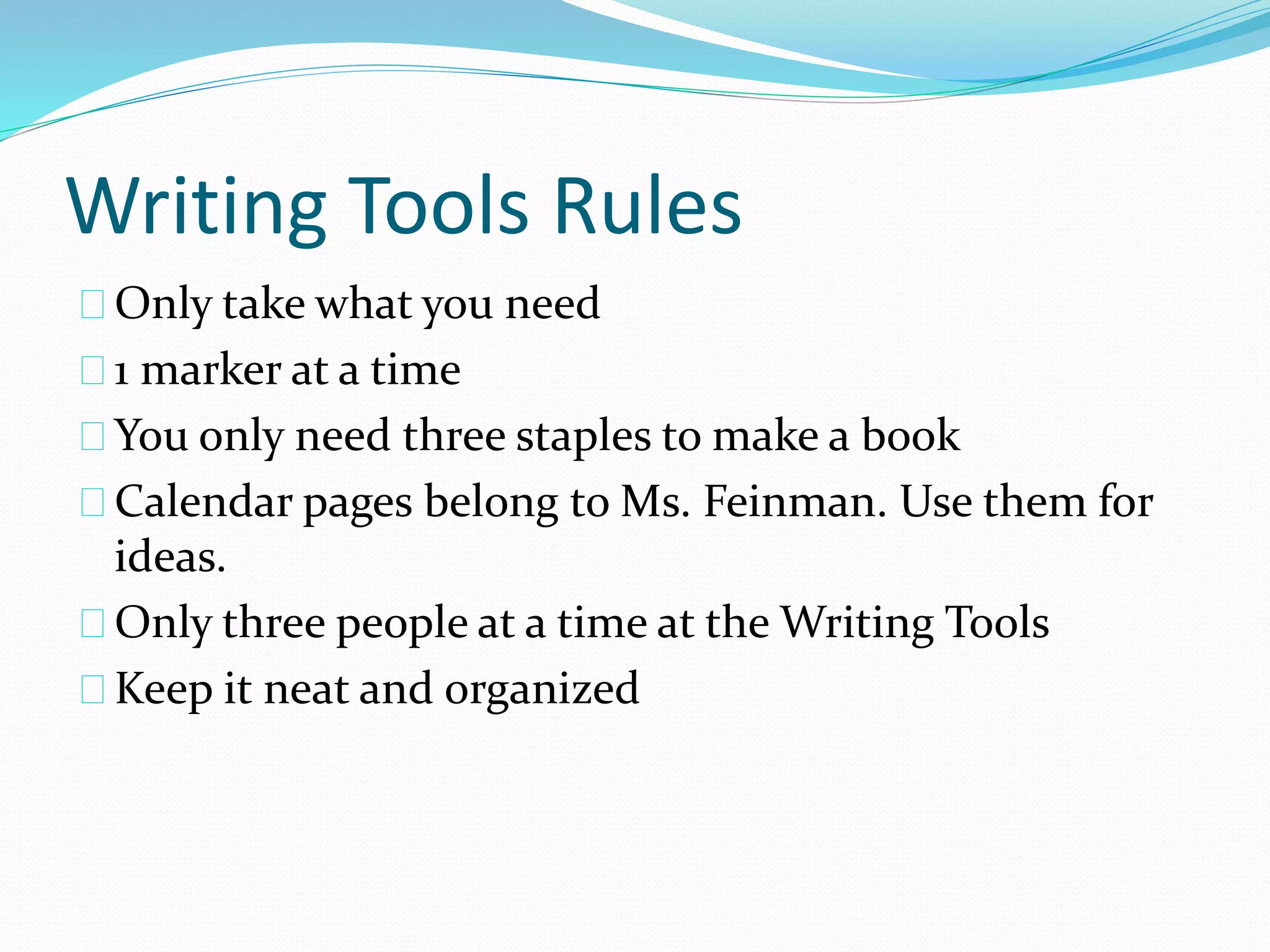 Writing Tools Rules 
Only take what you need 
1 marker at a time 
You only need three staples to make a book 
Calendar pages belong to Ms. Feinman. Use them for 
ideas. 
Only three people at a time at the Writing Tools 
Keep it neat and organized 
 