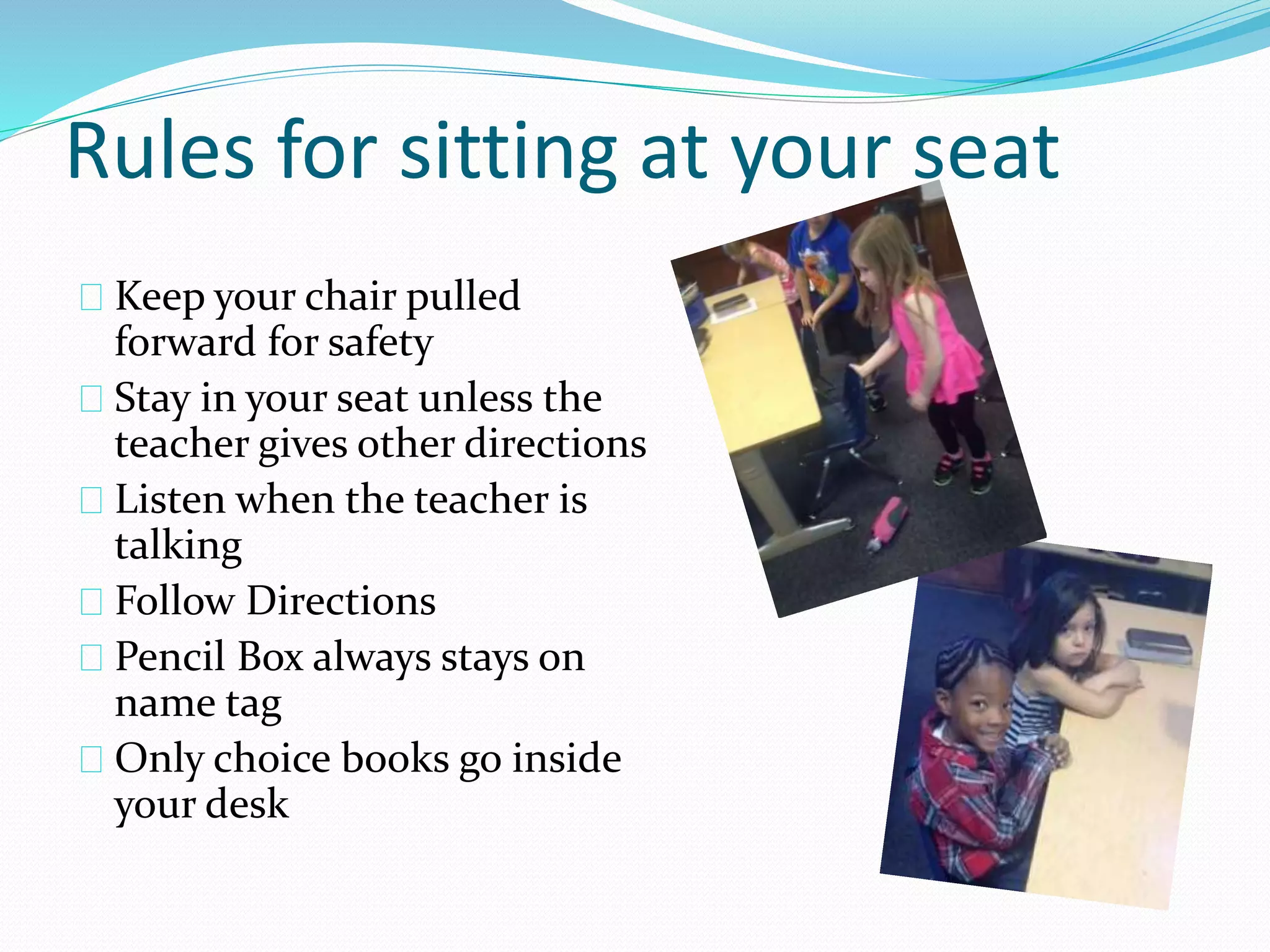 Rules for sitting at your seat 
Keep your chair pulled 
forward for safety 
Stay in your seat unless the 
teacher gives other directions 
Listen when the teacher is 
talking 
Follow Directions 
Pencil Box always stays on 
name tag 
Only choice books go inside 
your desk 
 