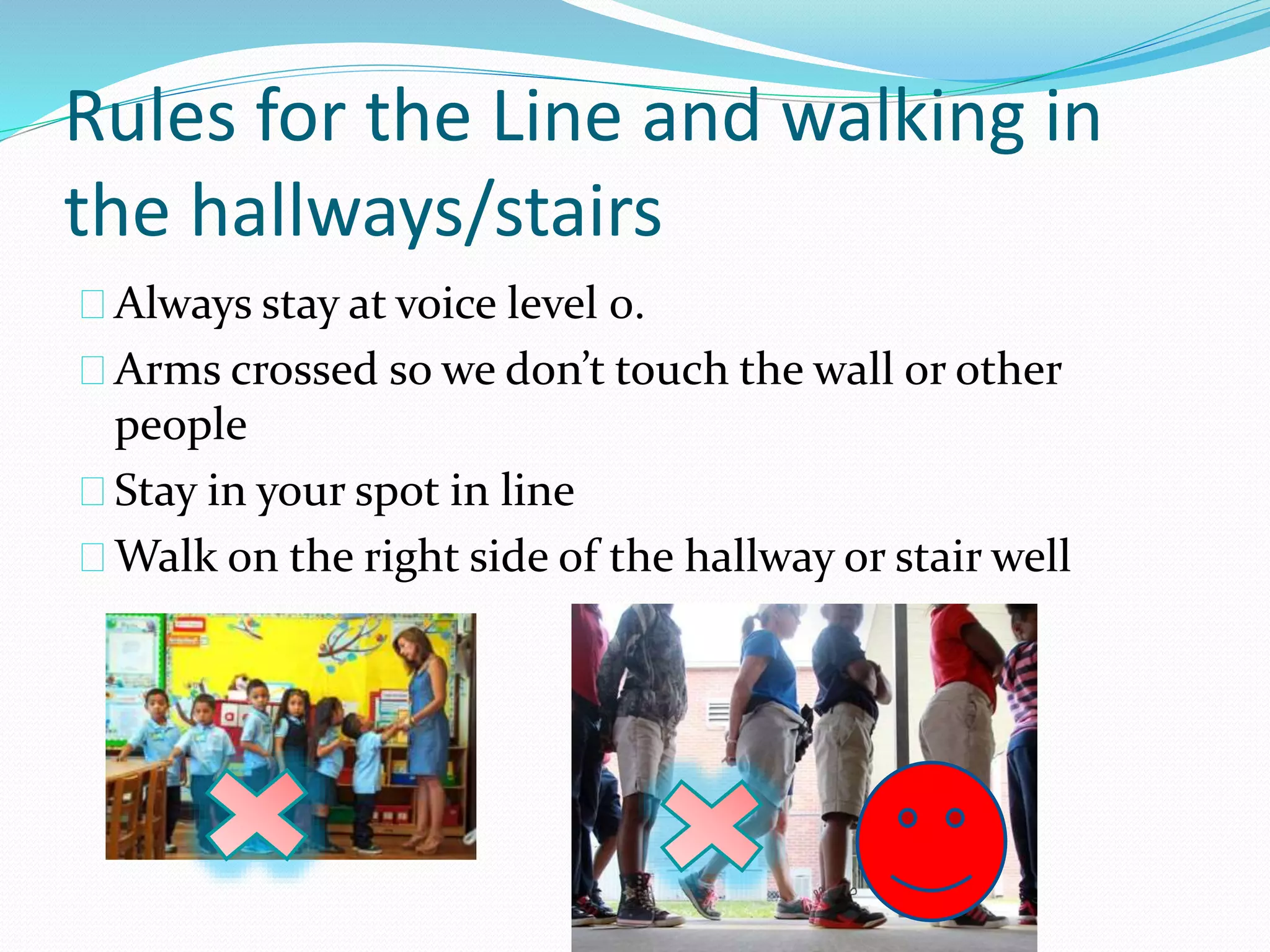 Rules for the Line and walking in 
the hallways/stairs 
Always stay at voice level 0. 
Arms crossed so we don’t touch the wall or other 
people 
Stay in your spot in line 
Walk on the right side of the hallway or stair well 
 
