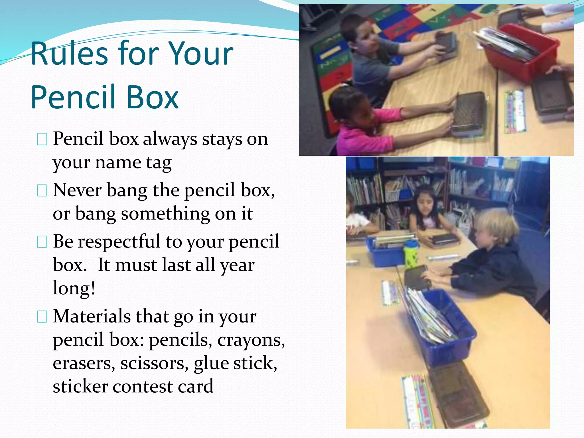 Rules for Your 
Pencil Box 
Pencil box always stays on 
your name tag 
Never bang the pencil box, 
or bang something on it 
Be respectful to your pencil 
box. It must last all year 
long! 
Materials that go in your 
pencil box: pencils, crayons, 
erasers, scissors, glue stick, 
sticker contest card 
 