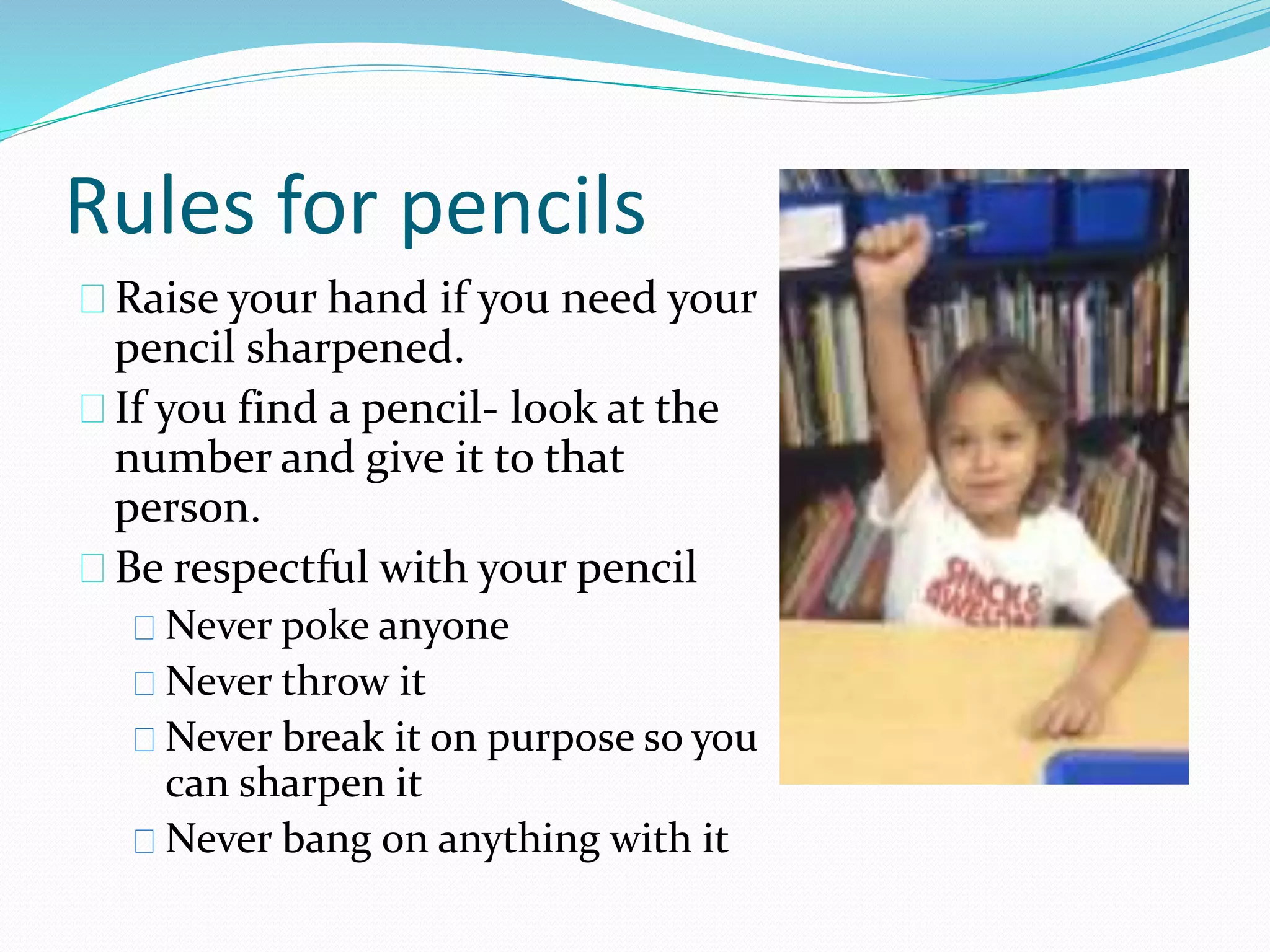 Rules for pencils 
Raise your hand if you need your 
pencil sharpened. 
If you find a pencil- look at the 
number and give it to that 
person. 
Be respectful with your pencil 
Never poke anyone 
Never throw it 
Never break it on purpose so you 
can sharpen it 
Never bang on anything with it 
 