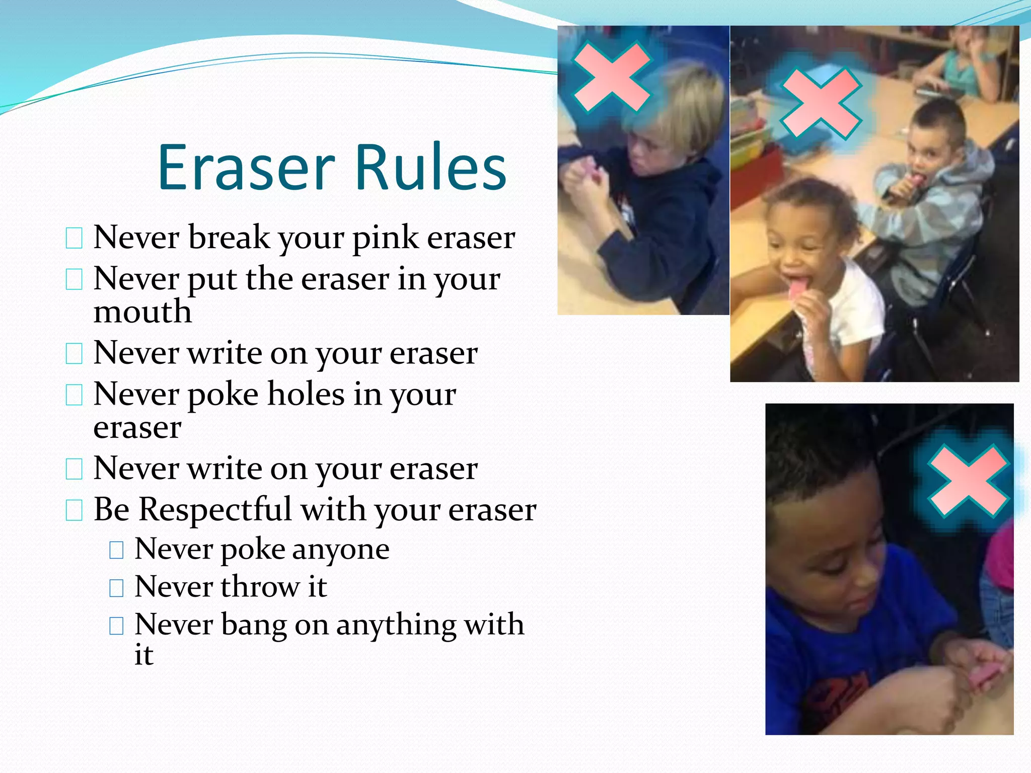 Eraser Rules 
Never break your pink eraser 
Never put the eraser in your 
mouth 
Never write on your eraser 
Never poke holes in your 
eraser 
Never write on your eraser 
Be Respectful with your eraser 
Never poke anyone 
Never throw it 
Never bang on anything with 
it 
 