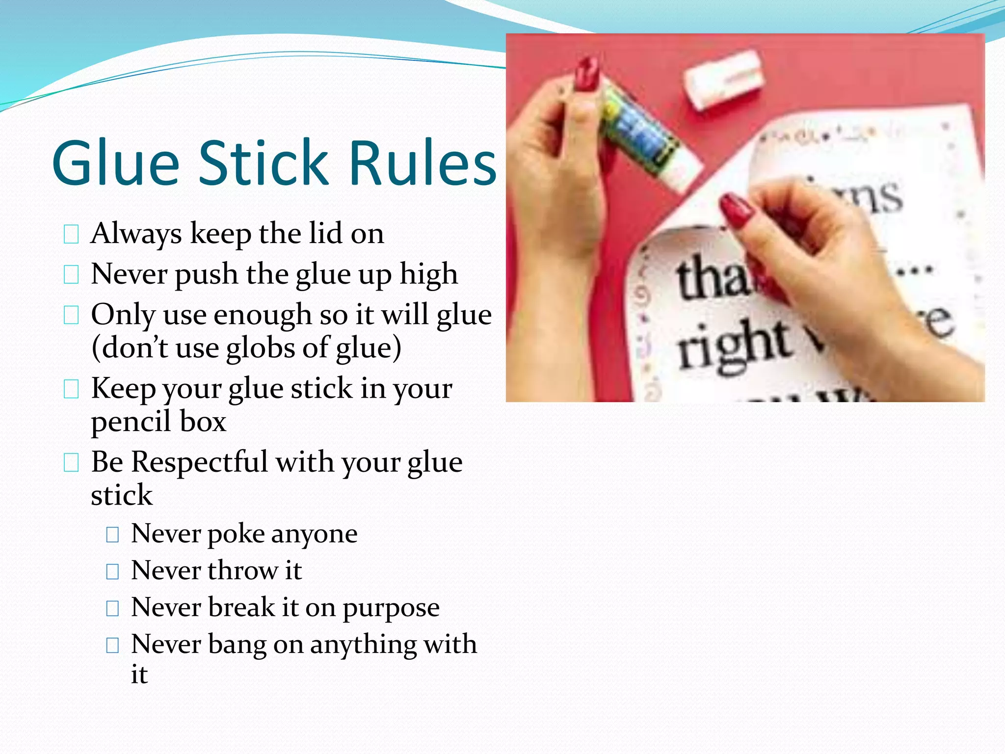 Glue Stick Rules 
Always keep the lid on 
Never push the glue up high 
Only use enough so it will glue 
(don’t use globs of glue) 
Keep your glue stick in your 
pencil box 
Be Respectful with your glue 
stick 
Never poke anyone 
Never throw it 
Never break it on purpose 
Never bang on anything with 
it 
 