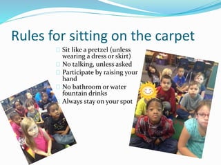 Rules for sitting on the carpet 
Sit like a pretzel (unless 
wearing a dress or skirt) 
No talking, unless asked 
Participate by raising your 
hand 
No bathroom or water 
fountain drinks 
Always stay on your spot 
 