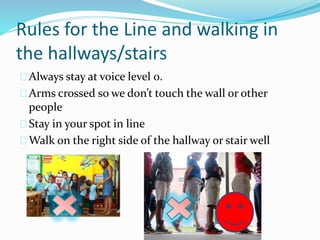 Rules for the Line and walking in 
the hallways/stairs 
Always stay at voice level 0. 
Arms crossed so we don’t touch the wall or other 
people 
Stay in your spot in line 
Walk on the right side of the hallway or stair well 
 