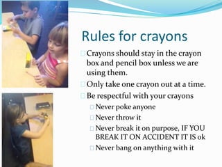 Rules for crayons 
Crayons should stay in the crayon 
box and pencil box unless we are 
using them. 
Only take one crayon out at a time. 
Be respectful with your crayons 
Never poke anyone 
Never throw it 
Never break it on purpose, IF YOU 
BREAK IT ON ACCIDENT IT IS ok 
Never bang on anything with it 
 