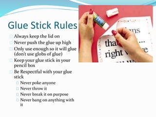 Glue Stick Rules 
Always keep the lid on 
Never push the glue up high 
Only use enough so it will glue 
(don’t use globs of glue) 
Keep your glue stick in your 
pencil box 
Be Respectful with your glue 
stick 
Never poke anyone 
Never throw it 
Never break it on purpose 
Never bang on anything with 
it 
 