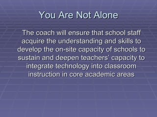 You Are Not Alone The coach will ensure that school staff acquire the understanding and skills to develop the on-site capacity of schools to sustain and deepen teachers’ capacity to integrate technology into classroom instruction in core academic areas 