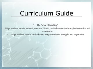 Curriculum Guide The “what of teaching” Helps teachers use the national, state and district curriculum standards to plan instruction and assessment Helps teachers use the curriculum to analyze students’ strengths and target areas 