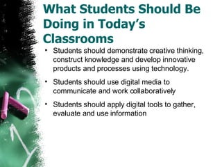 What Students Should Be Doing in Today’s Classrooms Students should demonstrate creative thinking, construct knowledge and develop innovative products and processes using technology. Students should use digital media to communicate and work collaboratively Students should apply digital tools to gather, evaluate and use information 