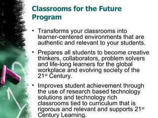 Classrooms for the Future Program Transforms your classrooms into learner-centered environments that are authentic and relevant to your students. Prepares all students to become creative thinkers, collaborators, problem solvers and life-long learners for the global workplace and evolving society of the 21 st  Century. Improves student achievement through the use of research based technology solutions and technology rich classrooms tied to curriculum that is rigorous and relevant and supports 21 st  Century Learning. 