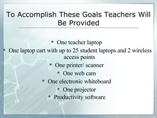 To Accomplish These Goals Teachers Will Be Provided One teacher laptop  One laptop cart with up to 25 student laptops and 2 wireless access points  One printer/ scanner  One web cam  One electronic whiteboard  One projector  Productivity software   