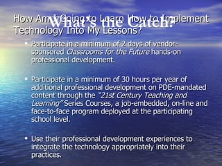 How Am I Going to Learn How to Implement Technology Into My Lessons? Participate in a minimum of 2 days of vendor-sponsored  Classrooms for the Future  hands-on professional development.  Participate in a minimum of 30 hours per year of additional professional development on PDE-mandated content through the  “21st Century Teaching and Learning”  Series Courses, a job-embedded, on-line and face-to-face program deployed at the participating school level.  Use their professional development experiences to integrate the technology appropriately into their practices.  What’s the Catch? 