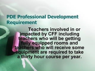 PDE Professional Development Requirement Teachers involved in or impacted by CFF including teachers who will be getting fully equipped rooms and teachers who will receive some equipment are required to take a thirty hour course per year. 