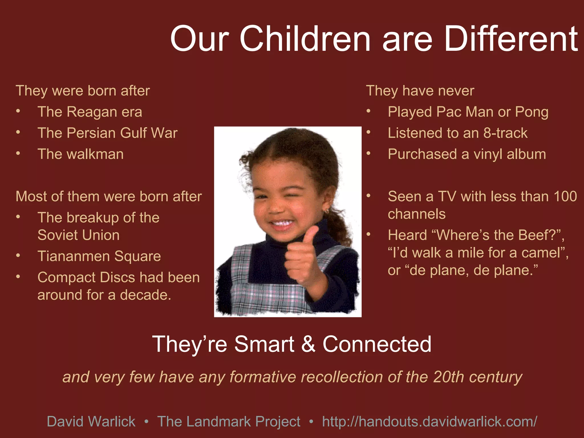 Our Children are Different They were born after The Reagan era The Persian Gulf War The walkman Most of them were born after The breakup of the Soviet Union Tiananmen Square Compact Discs had been around for a decade. They have never Played Pac Man or Pong Listened to an 8-track Purchased a vinyl album Seen a TV with less than 100 channels Heard “Where’s the Beef?”, “I’d walk a mile for a camel”, or “de plane, de plane.” They’re Smart & Connected and very few have any formative recollection of the 20th century 